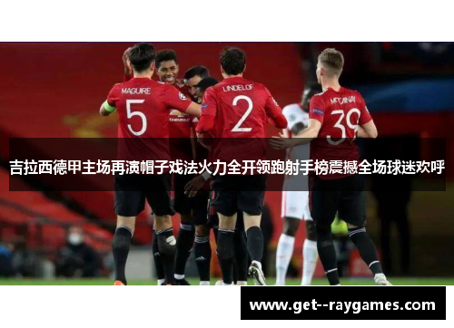 吉拉西德甲主场再演帽子戏法火力全开领跑射手榜震撼全场球迷欢呼