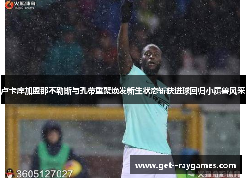卢卡库加盟那不勒斯与孔蒂重聚焕发新生状态斩获进球回归小魔兽风采
