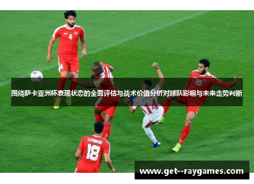 围绕萨卡亚洲杯表现状态的全面评估与战术价值分析对球队影响与未来走势判断